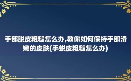 手部脱皮粗糙怎么办,教你如何保持手部滑嫩的皮肤(手蜕皮粗糙怎么办)