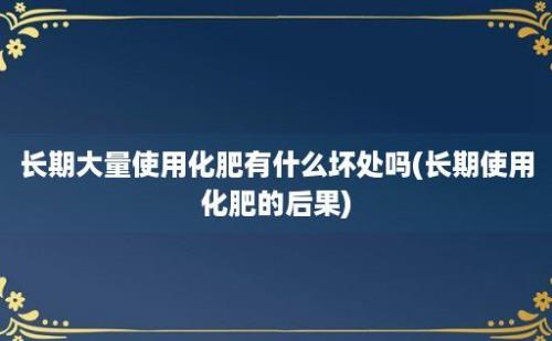 长期大量使用化肥有什么坏处吗(长期使用化肥的后果)