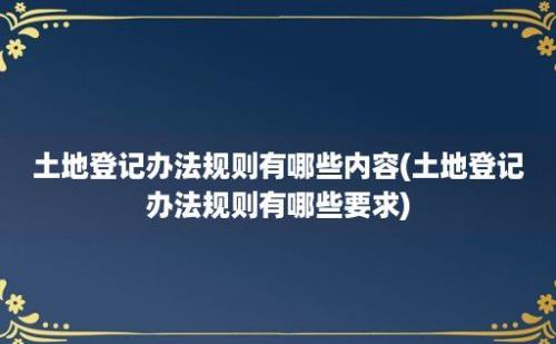 土地登记办法规则有哪些内容(土地登记办法规则有哪些要求)