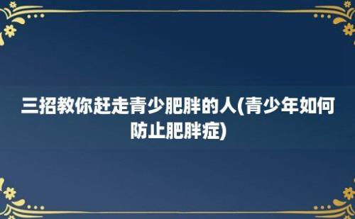 三招教你赶走青少肥胖的人(青少年如何防止肥胖症)