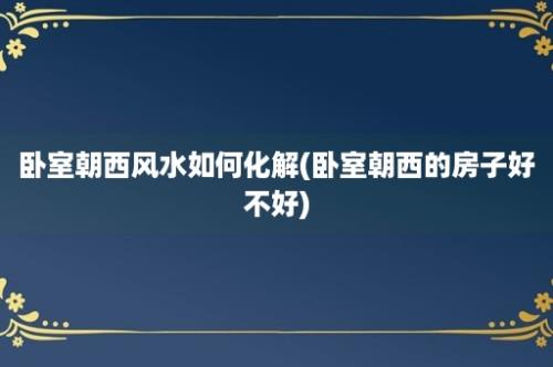 卧室朝西风水如何化解(卧室朝西的房子好不好)