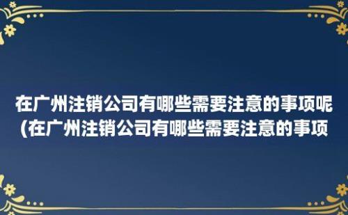 在广州注销公司有哪些需要注意的事项呢(在广州注销公司有哪些需要注意的事项和要求)