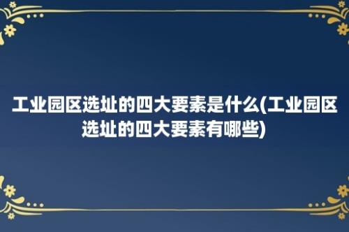 工业园区选址的四大要素是什么(工业园区选址的四大要素有哪些)