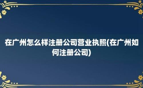 在广州怎么样注册公司营业执照(在广州如何注册公司)