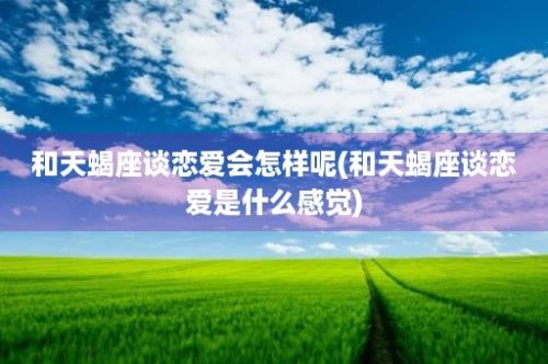 和天蝎座谈恋爱会怎样呢(和天蝎座谈恋爱是什么感觉)