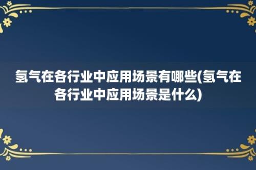 氢气在各行业中应用场景有哪些(氢气在各行业中应用场景是什么)