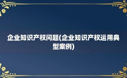 企业知识产权问题(企业知识产权运用典型案例)