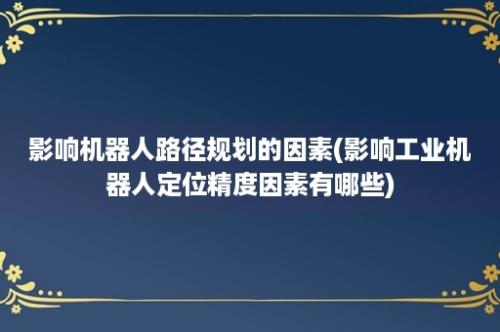 影响机器人路径规划的因素(影响工业机器人定位精度因素有哪些)