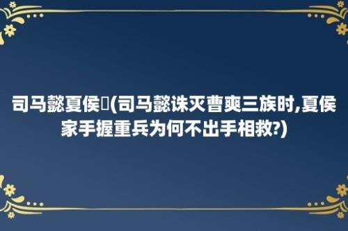 司马懿夏侯楙(司马懿诛灭曹爽三族时,夏侯家手握重兵为何不出手相救?)