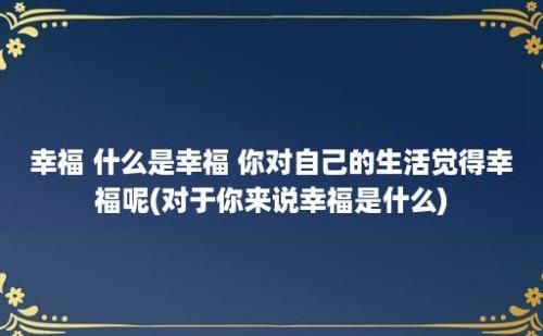 幸福 什么是幸福 你对自己的生活觉得幸福呢(对于你来说幸福是什么)