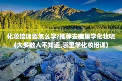 化妆培训要怎么学?推荐去哪里学化妆呢(大多数人不知道,哪里学化妆培训)