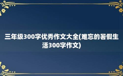 三年级300字优秀作文大全(难忘的暑假生活300字作文)