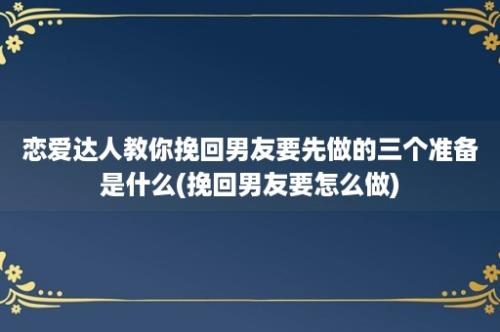 恋爱达人教你挽回男友要先做的三个准备是什么(挽回男友要怎么做)