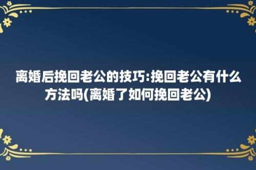 离婚后挽回老公的技巧:挽回老公有什么方法吗(离婚了如何挽回老公)