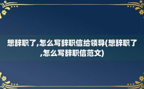 想辞职了,怎么写辞职信给领导(想辞职了,怎么写辞职信范文)