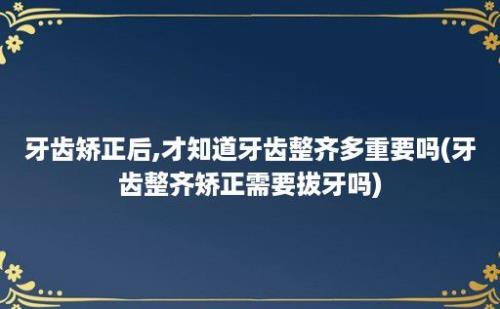 牙齿矫正后,才知道牙齿整齐多重要吗(牙齿整齐矫正需要拔牙吗)