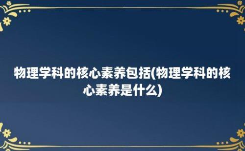 物理学科的核心素养包括(物理学科的核心素养是什么)