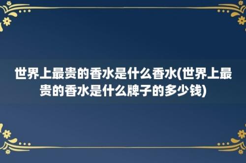 世界上最贵的香水是什么香水(世界上最贵的香水是什么牌子的多少钱)