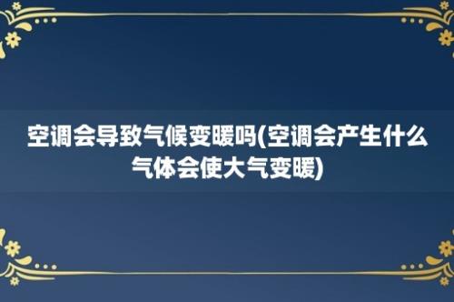 空调会导致气候变暖吗(空调会产生什么气体会使大气变暖)