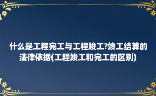 什么是工程完工与工程竣工?竣工结算的法律依据(工程竣工和完工的区别)