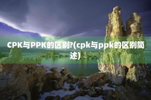 CPK与PPK的区别?(cpk与ppk的区别简述)