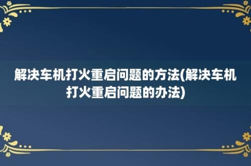 解决车机打火重启问题的方法(解决车机打火重启问题的办法)