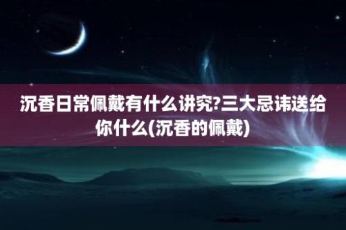 沉香日常佩戴有什么讲究?三大忌讳送给你什么(沉香的佩戴)