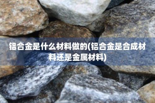 铝合金是什么材料做的(铝合金是合成材料还是金属材料)