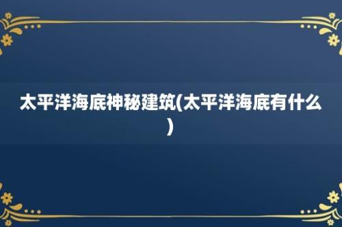 太平洋海底神秘建筑(太平洋海底有什么)