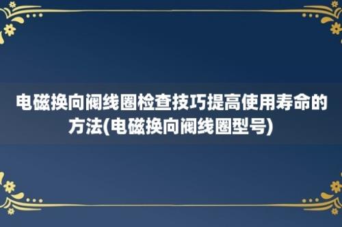 电磁换向阀线圈检查技巧提高使用寿命的方法(电磁换向阀线圈型号)