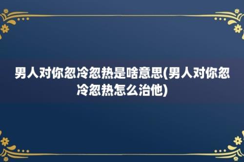 男人对你忽冷忽热是啥意思(男人对你忽冷忽热怎么治他)