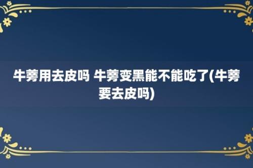 牛蒡用去皮吗 牛蒡变黑能不能吃了(牛蒡要去皮吗)