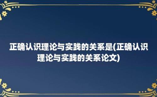 正确认识理论与实践的关系是(正确认识理论与实践的关系论文)