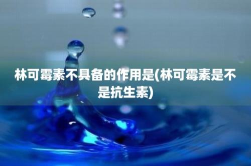 林可霉素不具备的作用是(林可霉素是不是抗生素)