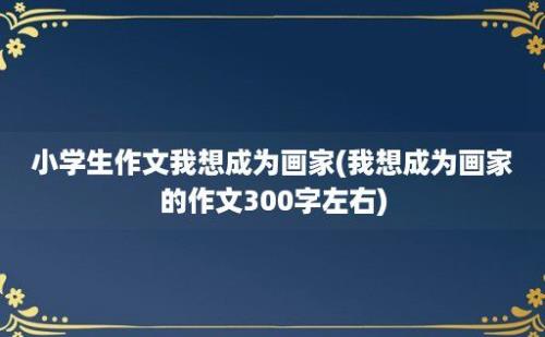 小学生作文我想成为画家(我想成为画家的作文300字左右)