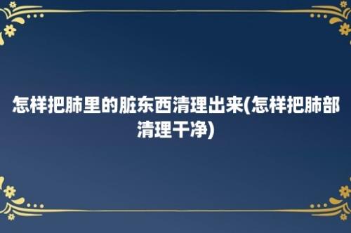 怎样把肺里的脏东西清理出来(怎样把肺部清理干净)