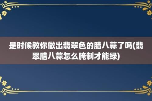 是时候教你做出翡翠色的腊八蒜了吗(翡翠腊八蒜怎么腌制才能绿)