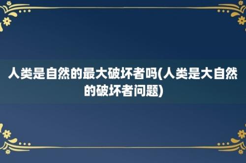 人类是自然的最大破坏者吗(人类是大自然的破坏者问题)