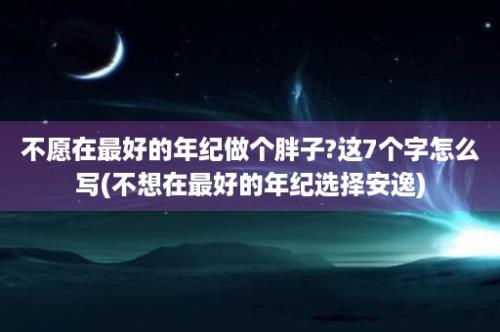 不愿在最好的年纪做个胖子?这7个字怎么写(不想在最好的年纪选择安逸)