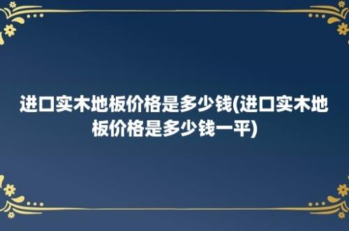 进口实木地板价格是多少钱(进口实木地板价格是多少钱一平)