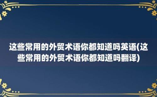 这些常用的外贸术语你都知道吗(这些常用的外贸术语你都知道吗翻译)