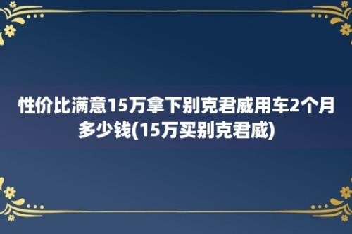 性价比满意15万拿下别克君威用车2个月多少钱(15万买别克君威)