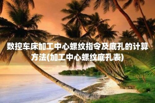 数控车床加工中心螺纹指令及底孔的计算方法(加工中心螺纹底孔表)