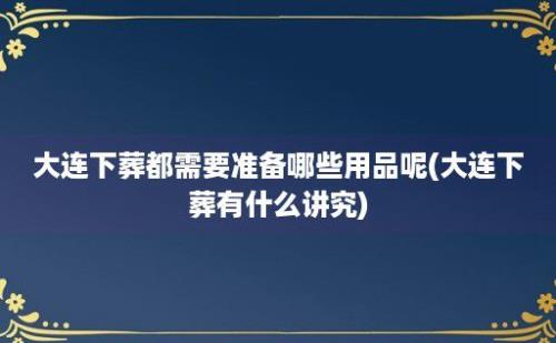 大连下葬都需要准备哪些用品呢(大连下葬有什么讲究)