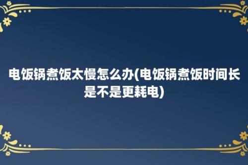 电饭锅煮饭太慢怎么办(电饭锅煮饭时间长是不是更耗电)