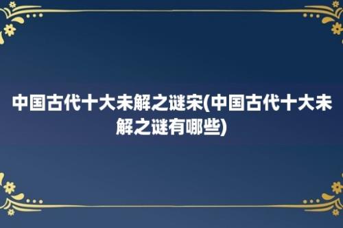 中国古代十大未解之谜宋(中国古代十大未解之谜有哪些)