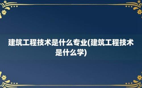 建筑工程技术是什么专业(建筑工程技术是什么学)