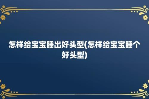 怎样给宝宝睡出好头型(怎样给宝宝睡个好头型)