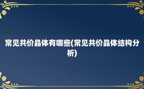 常见共价晶体有哪些(常见共价晶体结构分析)