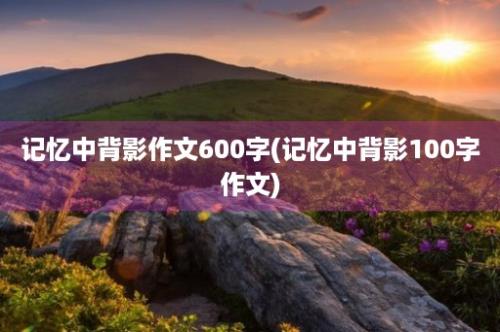 记忆中背影作文600字(记忆中背影100字作文)